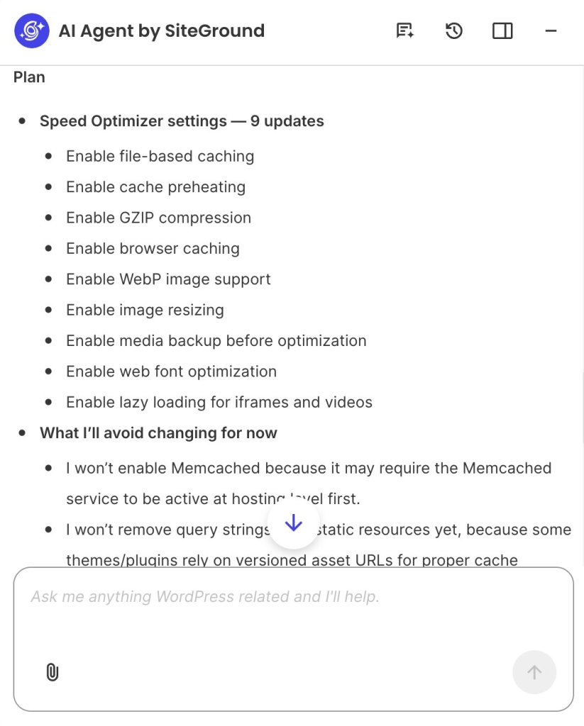 A screenshot of the AI Agent by SiteGround interface outlining an optimization strategy titled "Plan." The screen displays two main sections:

Speed Optimizer settings — 9 updates: Bulleted list of planned actions, including enabling file-based caching, cache preheating, GZIP compression, browser caching, WebP image support, image resizing, media backup, web font optimization, and lazy loading for iframes and videos.

What I’ll avoid changing for now: Detailed list explaining why Memcached and query string removal for static resources are currently skipped to avoid hosting or compatibility issues.

At the bottom, a blue down-arrow scroll button hovers over the text above a prompt input bar reading "Ask me anything WordPress related and I'll help."