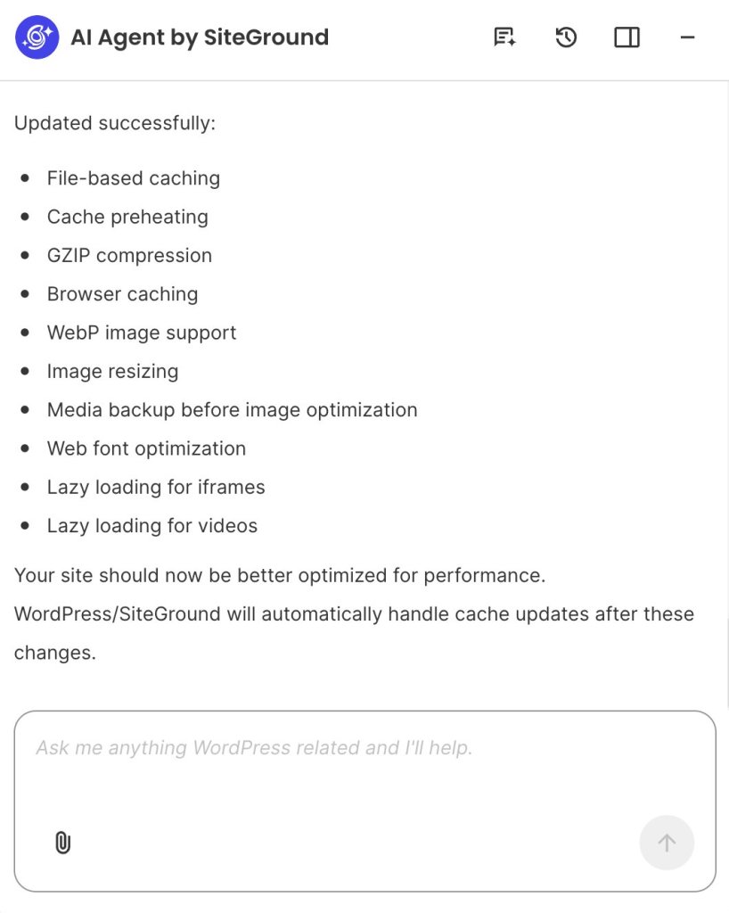 A screenshot of the AI Agent by SiteGround interface displaying a confirmation message titled "Updated successfully:" listing ten applied performance optimizations:

File-based caching

Cache preheating

GZIP compression

Browser caching

WebP image support

Image resizing

Media backup before image optimization

Web font optimization

Lazy loading for iframes

Lazy loading for videos

Below the list, text notes "Your site should now be better optimized for performance" and explains that cache updates will be handled automatically by WordPress/SiteGround. At the bottom sits a prompt input bar with the placeholder "Ask me anything WordPress related and I'll help."