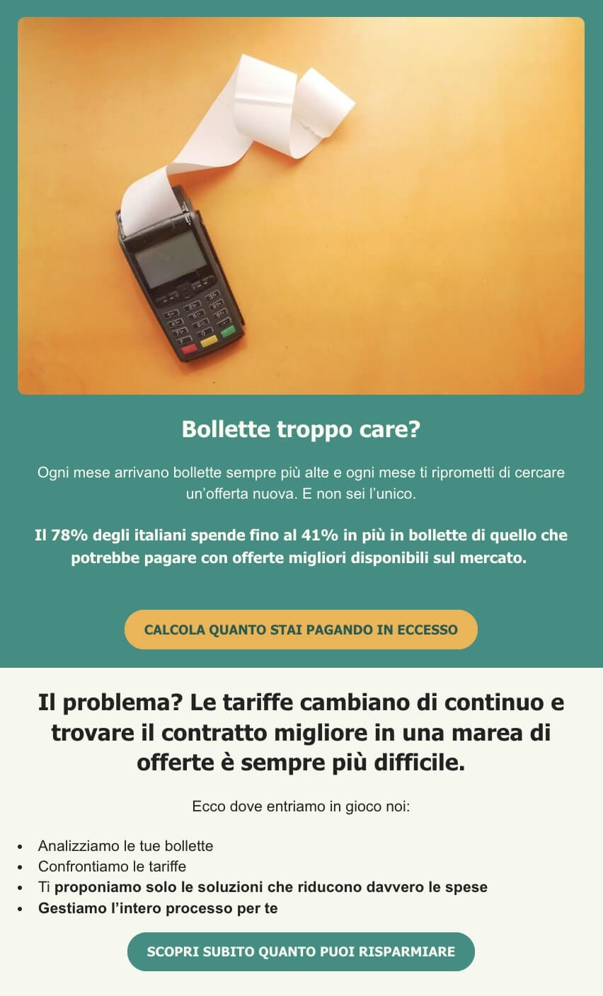 screenshot di un email che dice: Bollette troppo care? Ogni mese arrivano bollette sempre più alte e ogni mese ti riprometti di cercare un'offerta nuova. Non sei l'unico. Il 78% degli italiani spende fino al 41% in più in bollette di quello che potrebbe pagare con offerte migliori sul mercato. CTA: calcola quanto stai pagando in eccesso
Il problema? Le tariffe cambiano di continuo e trovare il contratto migliore in una marea di offerte è sempre più difficile.
Ecco dove entriamo in gioco noi: Analizziamo le tue bollette, Confrontiamo le tariffe, Ti proponiamo solo le soluzioni che riducono davvero le spese, Gestiamo l’intero processo per te. CTA: scopri quanto puoi risparmiare