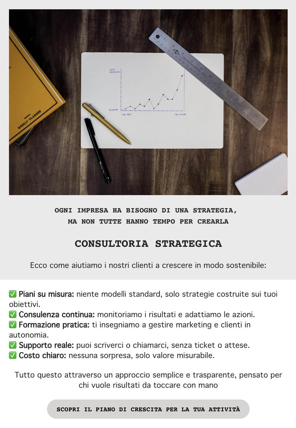 screenshot di una mail che legge: Ogni impresa ha bisogno di una strategia,
non tutte hanno il tempo per crearla
Ecco come aiutiamo i nostri clienti a crescere in modo sostenibile:
Piani su misura
Consulenza continua
Formazione pratica
Supporto reale
Costo chiaro
Tutto questo attraverso un approccio semplice e trasparente, pensato per chi vuole risultati da toccare con mano
CTA: Scopri il piano di crescita per la tua attività