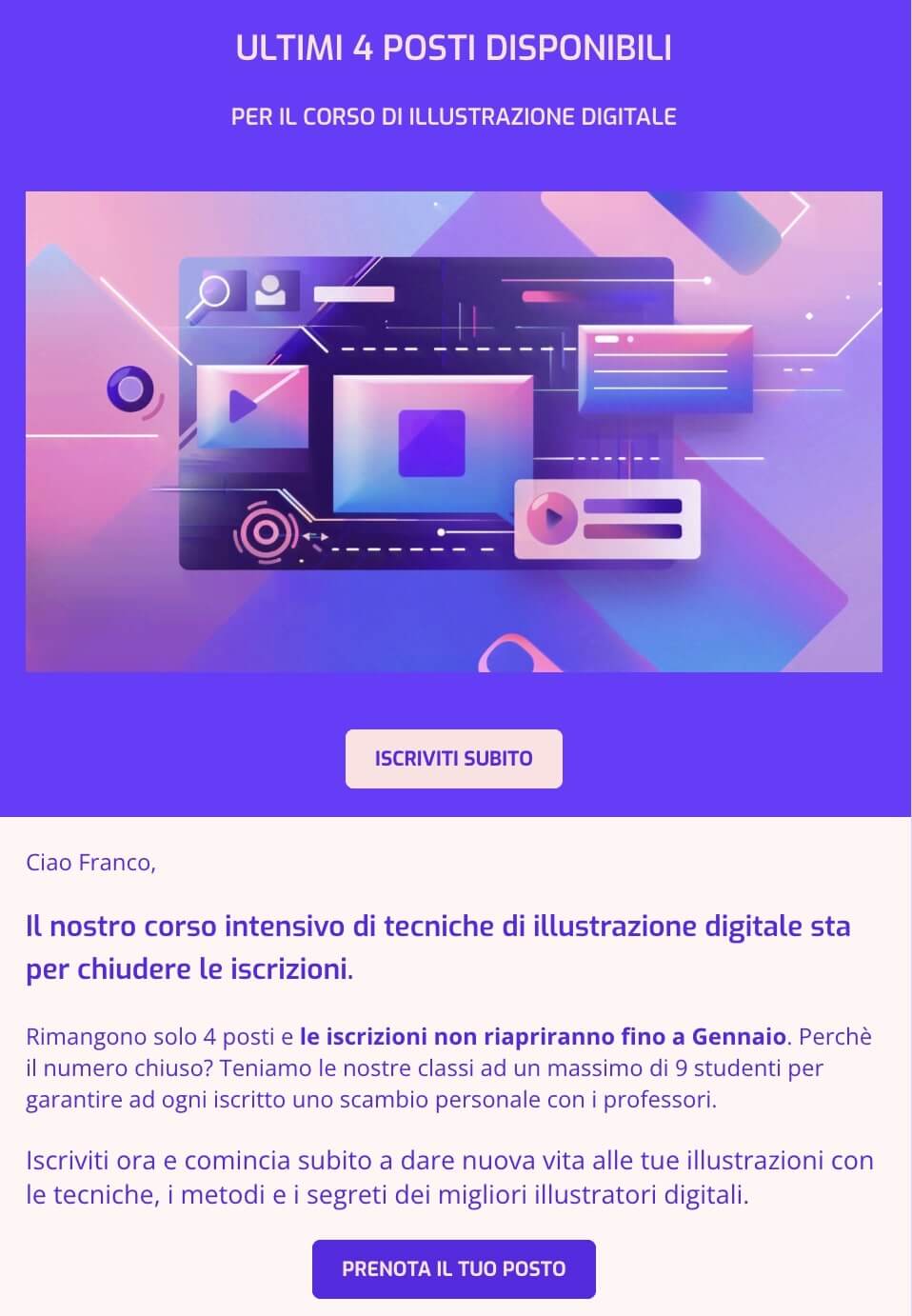 screenshot di una mail che dice: ULTIMI 4 POSTI DISPONIBILI
PER IL CORSO DI ILLUSTRAZIONE DIGITALE
Ciao Franco,
Il nostro corso intensivo di tecniche di illustrazione digitale sta per chiudere le iscrizioni.
Rimangono solo 4 posti e le iscrizioni non riapriranno fino a Gennaio. Perchè il numero chiuso? Teniamo le nostre classi ad un massimo di 9 studenti per garantire ad ogni iscritto uno scambio personale con i professori.
Iscriviti ora e comincia subito a dare nuova vita alle tue illustrazioni con le tecniche, i metodi e i segreti dei migliori illustratori digitali.
CTA: Prenota il tuo posto
